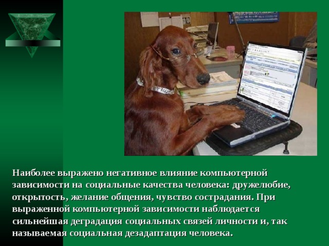 Наиболее выражено негативное влияние компьютерной зависимости на социальные качества человека: дружелюбие, открытость, желание общения, чувство сострадания. При выраженной компьютерной зависимости наблюдается сильнейшая деградация социальных связей личности и, так называемая социальная дезадаптация человека. 