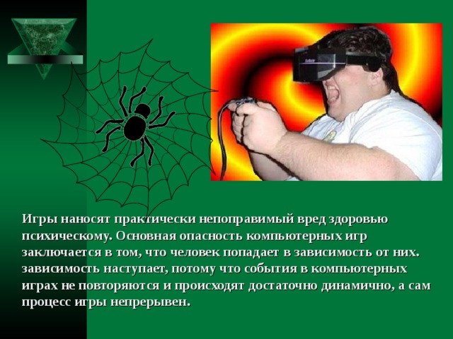 Игры наносят практически непоправимый вред здоровью психическому. Основная опасность компьютерных игр заключается в том, что человек попадает в зависимость от них. зависимость наступает, потому что события в компьютерных играх не повторяются и происходят достаточно динамично, а сам процесс игры непрерывен. 