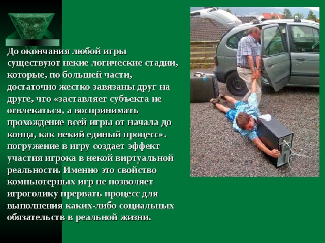 До окончания любой игры существуют некие логические стадии, которые, по большей части, достаточно жестко завязаны друг на друге, что «заставляет субъекта не отвлекаться, а воспринимать прохождение всей игры от начала до конца, как некий единый процесс». погружение в игру создает эффект участия игрока в некой виртуальной реальности. Именно это свойство компьютерных игр не позволяет игроголику прервать процесс для выполнения каких-либо социальных обязательств в реальной жизни. 