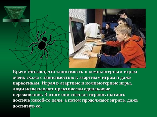 Врачи считают, что зависимость к компьютерным играм очень схожа с зависимостью к азартным играм и даже наркотикам. Играя в азартные и компьютерные игры, люди испытывают практически одинаковые переживания. В итоге они сначала играют, пытаясь достичь какой-то цели, а потом продолжают играть, даже достигнув ее. 