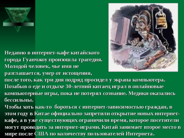 Недавно в интернет-кафе китайского города Гуанчжоу произошла трагедия. Молодой человек, чье имя не разглашается, умер от истощения,  после того, как три дня подряд просидел у экрана компьютера. Позабыв о еде и отдыхе 30-летний китаец играл в онлайновые компьютерные игры, пока не потерял сознание. Медики оказались бессильны. Чтобы хоть как-то  бороться с интернет-зависимостью граждан, в этом году в Китае официально запретили открытие новых интернет-кафе, а в уже существующих ограничили время, которое посетители могут проводить за интернет-играми. Китай занимает второе место в мире после США по количеству пользователей Интернета. 