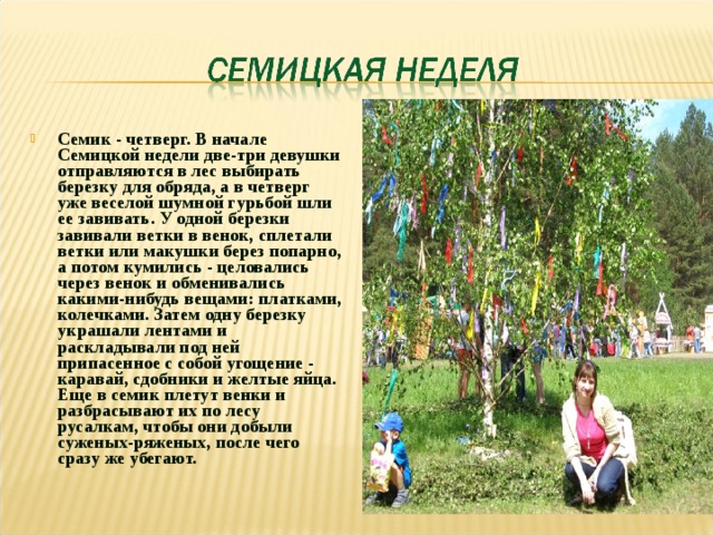 Семик - четверг. В начале Семицкой недели две-три девушки отправляются в лес выбирать березку для обряда, а в четверг уже веселой шумной гурьбой шли ее завивать. У одной березки завивали ветки в венок, сплетали ветки или макушки берез попарно, а потом кумились - целовались через венок и обменивались какими-нибудь вещами: платками, колечками. Затем одну березку украшали лентами и раскладывали под ней припасенное с собой угощение - каравай, сдобники и желтые яйца. Еще в семик плетут венки и разбрасывают их по лесу русалкам, чтобы они добыли суженых-ряженых, после чего сразу же убегают.  