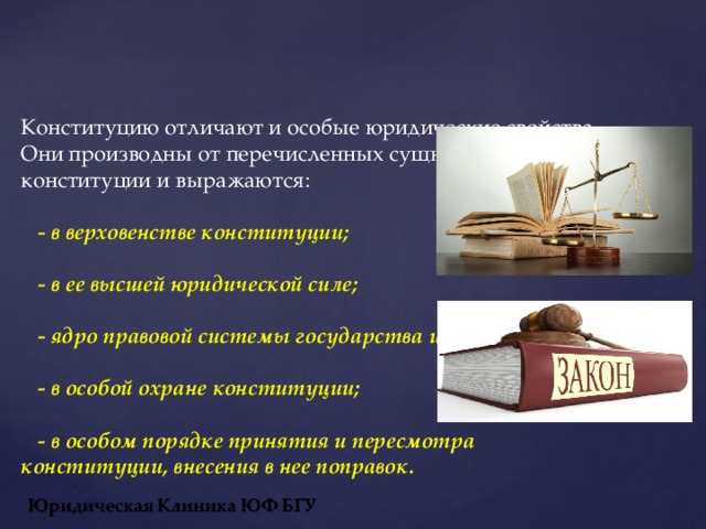   Конституцию отличают и особые юридические свойства. Они производны от перечисленных сущностных черт конституции и выражаются:    - в верховенстве конституции;    - в ее высшей юридической силе;    - ядро правовой системы государства и системы права;    - в особой охране конституции;    - в особом порядке принятия и пересмотра конституции, внесения в нее поправок. 