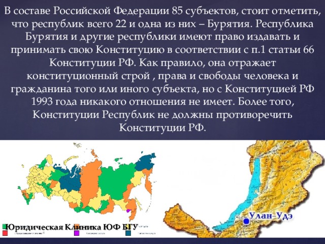 В составе Российской Федерации 85 субъектов, стоит отметить, что республик всего 22 и одна из них – Бурятия. Республика Бурятия и другие республики имеют право издавать и принимать свою Конституцию в соответствии с п.1 статьи 66 Конституции РФ. Как правило, она отражает конституционный строй , права и свободы человека и гражданина того или иного субъекта, но с Конституцией РФ 1993 года никакого отношения не имеет. Более того, Конституции Республик не должны противоречить Конституции РФ. 