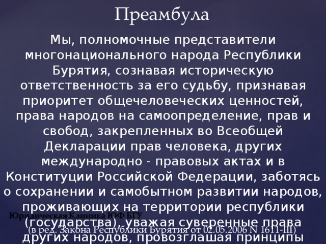 Преамбула Мы, полномочные представители многонационального народа Республики Бурятия, сознавая историческую ответственность за его судьбу, признавая приоритет общечеловеческих ценностей, права народов на самоопределение, прав и свобод, закрепленных во Всеобщей Декларации прав человека, других международно - правовых актах и в Конституции Российской Федерации, заботясь о сохранении и самобытном развитии народов, проживающих на территории республики (государства), уважая суверенные права других народов, провозглашая принципы демократического правового общества, считая республику неотъемлемой частью - субъектом Российской Федерации, принимаем настоящую Конституцию. (в ред. Закона Республики Бурятия от 02.05.2006 N 1611-III) 