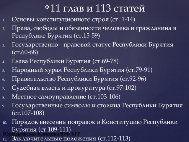 11 глав и 113 статей Основы конституционного строя (ст. 1-14) Права, свободы и обязанности человека и гражданина в Республике Бурятия (ст.15-59) Государственно - правовой статус Республики Бурятия (ст.60-68) Глава Республики Бурятия (ст.69-78) Народный хурал Республики Бурятия (ст.79-91) Правительство Республики Бурятия (ст.92-96) Судебная власть и прокуратура (ст.97-102) Местное самоуправление (ст.103-106) Государственные символы и столица Республики Бурятия (ст.107-108) Порядок внесения поправок в Конституцию Республики Бурятия (ст.109-111) Заключительные положения (ст.112-113)  