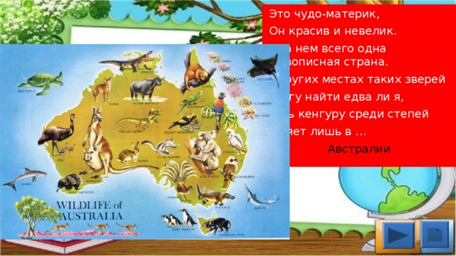  Это чудо-материк,  Он красив и невелик.  И на нем всего одна Живописная страна. В других местах таких зверей  Смогу найти едва ли я,  Ведь кенгуру среди степей  Гуляет лишь в …  Австралии 