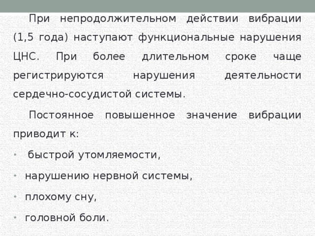  При непродолжительном действии вибрации (1,5 года) наступают функциональные нарушения ЦНС. При более длительном сроке чаще регистрируются нарушения деятельности сердечно-сосудистой системы.  Постоянное повышенное значение вибрации приводит к:  быстрой утомляемости, нарушению нервной системы, плохому сну, головной боли. 