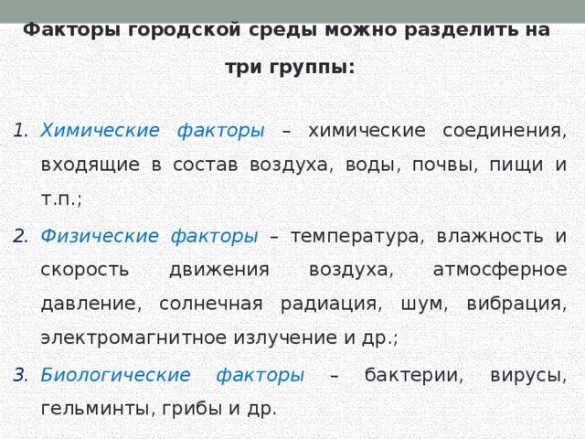 Факторы городской среды можно разделить на три группы: Химические факторы – химические соединения, входящие в состав воздуха, воды, почвы, пищи и т.п.; Физические факторы – температура, влажность и скорость движения воздуха, атмосферное давление, солнечная радиация, шум, вибрация, электромагнитное излучение и др.; Биологические факторы – бактерии, вирусы, гельминты, грибы и др. 