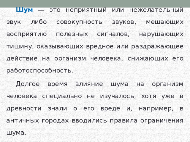  Шум — это неприятный или нежелательный звук либо совокупность звуков, мешающих восприятию полезных сигналов, нарушающих тишину, оказывающих вредное или раздражающее действие на организм человека, снижающих его работоспособность.  Долгое время влияние шума на организм человека специально не изучалось, хотя уже в древности знали о его вреде и, например, в античных городах вводились правила ограничения шума. 