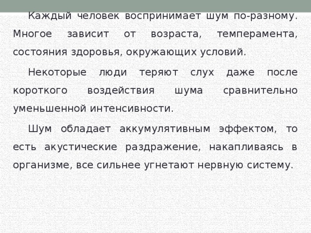  Каждый человек воспринимает шум по-разному. Многое зависит от возраста, темперамента, состояния здоровья, окружающих условий.  Некоторые люди теряют слух даже после короткого воздействия шума сравнительно уменьшенной интенсивности.  Шум обладает аккумулятивным эффектом, то есть акустические раздражение, накапливаясь в организме, все сильнее угнетают нервную систему. 