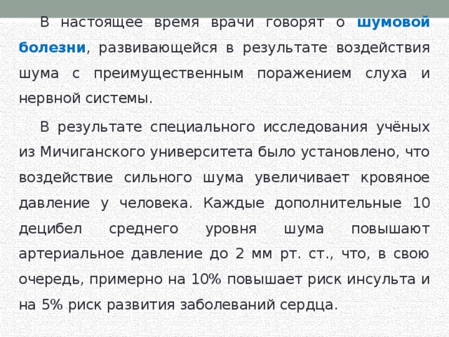  В настоящее время врачи говорят о шумовой болезни , развивающейся в результате воздействия шума с преимущественным поражением слуха и нервной системы.  В результате специального исследования учёных из Мичиганского университета было установлено, что воздействие сильного шума увеличивает кровяное давление у человека. Каждые дополнительные 10 децибел среднего уровня шума повышают артериальное давление до 2 мм рт. ст., что, в свою очередь, примерно на 10% повышает риск инсульта и на 5% риск развития заболеваний сердца. 