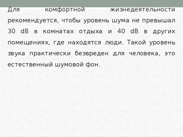 Для комфортной жизнедеятельности рекомендуется, чтобы уровень шума не превышал 30 dB в комнатах отдыха и 40 dB в других помещениях, где находятся люди. Такой уровень звука практически безвреден для человека, это естественный шумовой фон. 