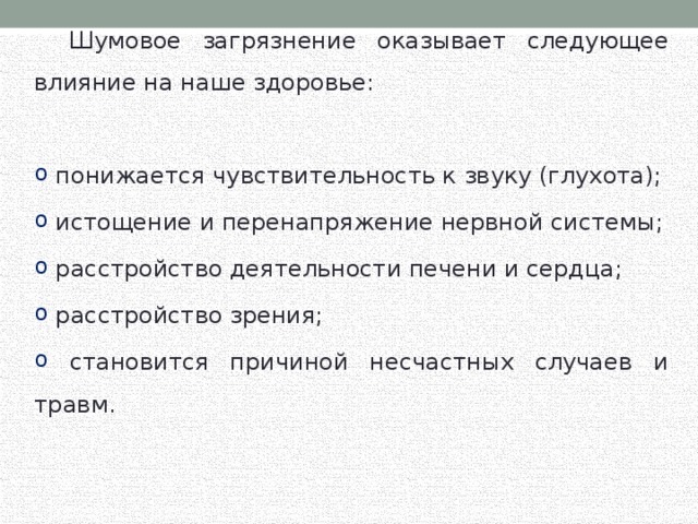  Шумовое загрязнение оказывает следующее влияние на наше здоровье:  понижается чувствительность к звуку (глухота);  истощение и перенапряжение нервной системы;  расстройство деятельности печени и сердца;  расстройство зрения;  становится причиной несчастных случаев и травм. 