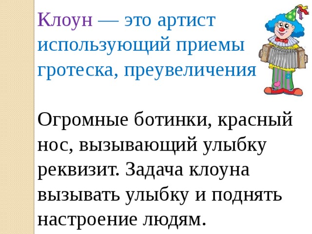 Клоун — это артист использующий приемы гротеска, преувеличения. Огромные ботинки, красный нос, вызывающий улыбку реквизит. Задача клоуна вызывать улыбку и поднять настроение людям.  
