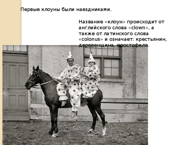 Первые клоуны были наездниками. Название «клоун» происходит от английского слова «clown», а также от латинского слова «colonus» и означает: крестьянин, деревенщина, простофиля. 