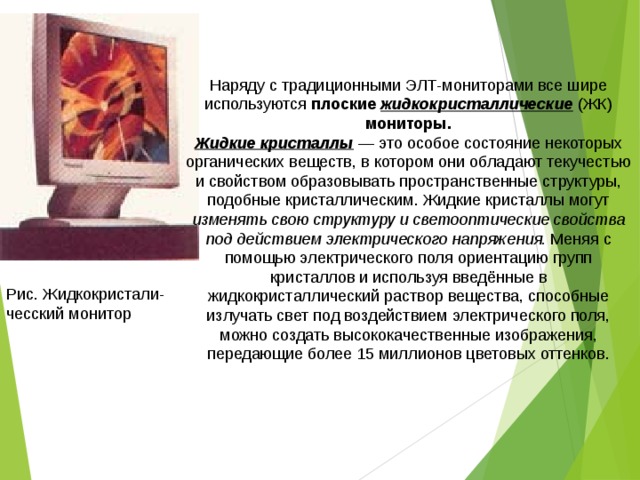 Наряду с традиционными ЭЛТ-мониторами все шире используются плоские жидкокристаллические (ЖК) мониторы. Жидкие кристаллы — это особое состояние некоторых органических веществ, в котором они обладают текучестью и свойством образовывать пространственные структуры, подобные кристаллическим. Жидкие кристаллы могут изменять свою структуру и светооптические свойства под действием электрического напряжения. Меняя с помощью электрического поля ориентацию групп кристаллов и используя введённые в жидкокристаллический раствор вещества, способные излучать свет под воздействием электрического поля, можно создать высококачественные изображения, передающие более 15 миллионов цветовых оттенков. Рис. Жидкокристали-чесский монитор 