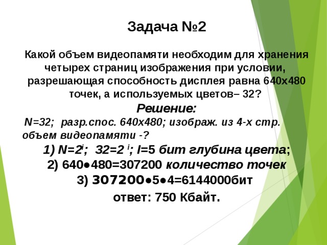 Задача №2  Какой объем видеопамяти необходим для хранения четырех страниц изображения при условии, разрешающая способность дисплея равна 640х480 точек, а используемых цветов– 32? Решение:  N=32; разр.спос. 640х480; изображ. из 4-х стр .  объем видеопамяти -? 1) N=2 i ; 32=2 i ; I =5 бит глубина цвета ; 2) 640●480=307200 количество точек 3) 307200 ●5●4=6144000бит ответ: 750 Кбайт .  