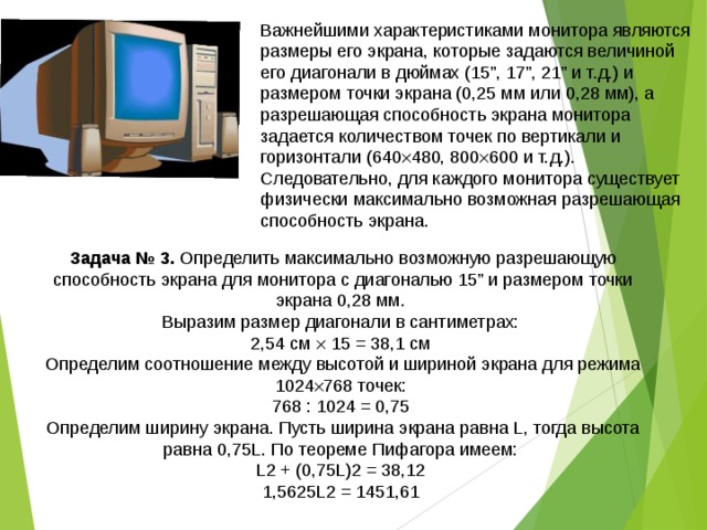 Важнейшими характеристиками монитора являются размеры его экрана, которые задаются величиной его диагонали в дюймах (15”, 17”, 21” и т.д.) и размером точки экрана (0,25 мм или 0,28 мм), а разрешающая способность экрана монитора задается количеством точек по вертикали и горизонтали (640  480, 800  600 и т.д.). Следовательно, для каждого монитора существует физически максимально возможная разрешающая способность экрана. Задача № 3. Определить максимально возможную разрешающую способность экрана для монитора с диагональю 15” и размером точки экрана 0,28 мм. Выразим размер диагонали в сантиметрах: 2,54 см  15 = 38,1 см Определим соотношение между высотой и шириной экрана для режима 1024  768 точек: 768 : 1024 = 0,75 Определим ширину экрана. Пусть ширина экрана равна L, тогда высота равна 0,75L. По теореме Пифагора имеем: L2 + (0,75L)2 = 38,12 1,5625L2 = 1451,61 
