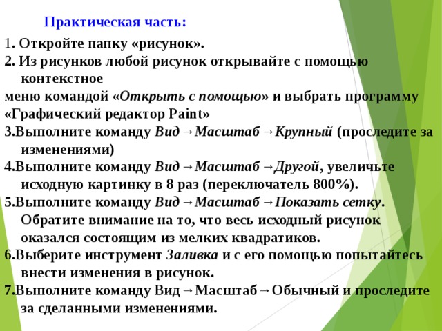 Практическая часть: 1 . Откройте папку «рисунок». 2. Из рисунков любой рисунок открывайте с помощью контекстное меню командой « Открыть с помощью » и выбрать программу «Графический редактор Paint» 3.Выполните команду Вид → Масштаб → Крупный (проследите за изменениями) 4.Выполните команду Вид → Масштаб → Другой , увеличьте исходную картинку в 8 раз (переключатель 800%). 5.Выполните команду Вид → Масштаб → Показать сетку . Обратите внимание на то, что весь исходный рисунок оказался состоящим из мелких квадратиков. 6.Выберите инструмент Заливка и с его помощью попытайтесь внести изменения в рисунок. 7.Выполните команду Вид → Масштаб → Обычный и проследите за сделанными изменениями.   