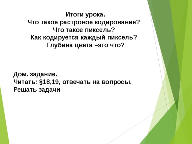  Итоги урока. Что такое растровое кодирование? Что такое пиксель? Как кодируется каждый пиксель?  Глубина цвета –это что ? Дом. задание. Читать: §18,19, отвечать на вопросы. Решать задачи  