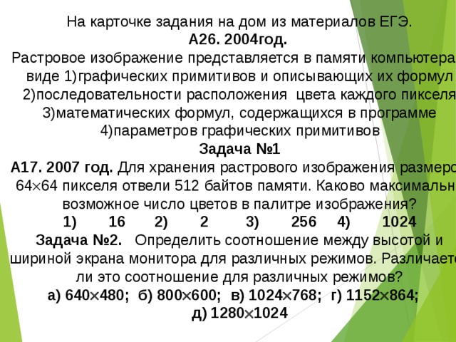 На карточке задания на дом из материалов ЕГЭ. А26. 2004год. Растровое изображение представляется в памяти компьютера в виде 1)графических примитивов и описывающих их формул 2)последовательности расположения цвета каждого пикселя 3)математических формул, содержащихся в программе 4)параметров графических примитивов Задача №1 А17. 2007 год. Для хранения растрового изображения размером 64  64 пикселя отвели 512 байтов памяти. Каково максимально возможное число цветов в палитре изображения? 1)  16  2)  2  3)  256  4)  1024 Задача №2. Определить соотношение между высотой и шириной экрана монитора для различных режимов. Различается ли это соотношение для различных режимов? а) 640  480; б) 800  600; в) 1024  768; г) 1152  864; д) 1280  1024 