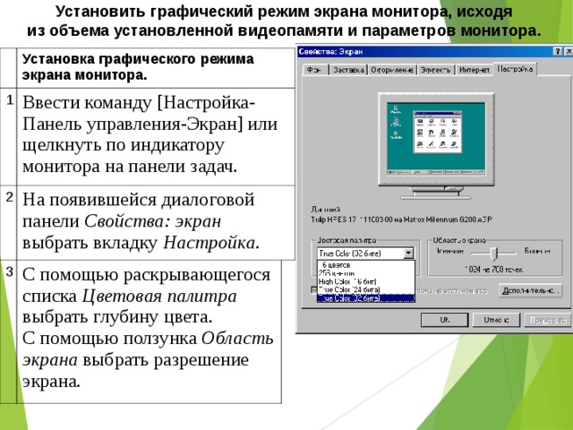 Установить графический режим экрана монитора, исходя из объема установленной видеопамяти и параметров монитора.    Установка графического режима экрана монитора. 1 Ввести команду [Настройка-Панель управления-Экран] или щелкнуть по индикатору монитора на панели задач. 2 На появившейся диалоговой панели Свойства: экран выбрать вкладку Настройка . 3 С помощью раскрывающегося списка Цветовая палитра выбрать глубину цвета. С помощью ползунка Область экрана выбрать разрешение экрана. 