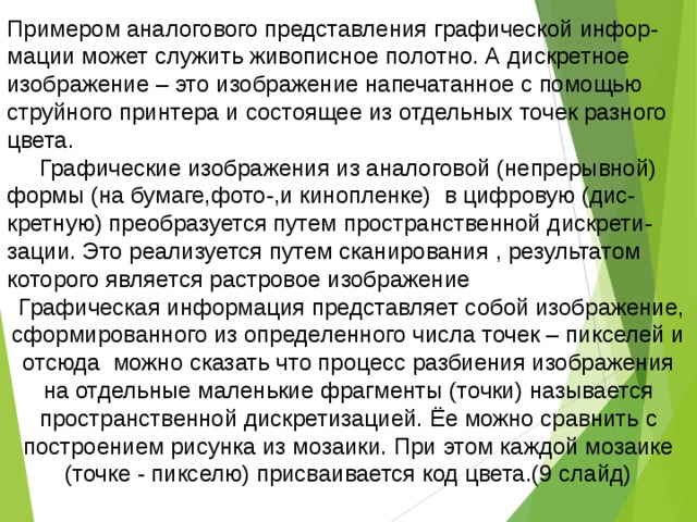 Примером аналогового представления графической инфор-мации может служить живописное полотно. А дискретное изображение – это изображение напечатанное с помощью струйного принтера и состоящее из отдельных точек разного цвета.  Графические изображения из аналоговой (непрерывной) формы (на бумаге,фото-,и кинопленке) в цифровую (дис-кретную) преобразуется путем пространственной дискрети-зации. Это реализуется путем сканирования , результатом которого является растровое изображение  Графическая информация представляет собой изображение, сформированного из определенного числа точек – пикселей и отсюда можно сказать что процесс разбиения изображения на отдельные маленькие фрагменты (точки) называется пространственной дискретизацией. Ёе можно сравнить с построением рисунка из мозаики. При этом каждой мозаике (точке - пикселю) присваивается код цвета.(9 слайд) 