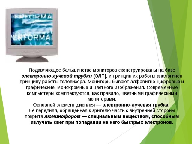 Подавляющее большинство мониторов сконструированы на базе электронно-лучевой трубки (ЭЛТ) , и принцип их работы аналогичен принципу работы телевизора. Мониторы бывают алфавитно-цифровые и графические, монохромные и цветного изображения. Современные компьютеры комплектуются, как правило, цветными графическими мониторами. Основной элемент дисплея — электронно-лучевая трубка . Её передняя, обращенная к зрителю часть с внутренней стороны покрыта люминофором — специальным веществом, способным излучать свет при попадании на него быстрых электронов . 