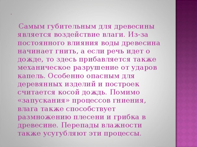  Самым губительным для древесины является воздействие влаги. Из-за постоянного влияния воды древесина начинает гнить, а если речь идет о дожде, то здесь прибавляется также механическое разрушение от ударов капель. Особенно опасным для деревянных изделий и построек считается косой дождь. Помимо «запускания» процессов гниения, влага также способствует размножению плесени и грибка в древесине. Перепады влажности также усугубляют эти процессы. 