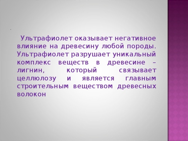  Ультрафиолет оказывает негативное влияние на древесину любой породы. Ультрафиолет разрушает уникальный комплекс веществ в древесине – лигнин, который связывает целлюлозу и является главным строительным веществом древесных волокон 