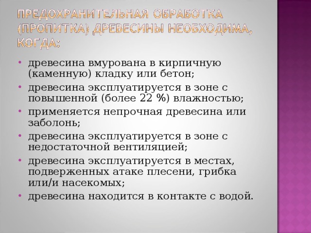 древесина вмурована в кирпичную (каменную) кладку или бетон; древесина эксплуатируется в зоне с повышенной (более 22 %) влажностью; применяется непрочная древесина или заболонь; древесина эксплуатируется в зоне с недостаточной вентиляцией; древесина эксплуатируется в местах, подверженных атаке плесени, грибка или/и насекомых; древесина находится в контакте с водой. 