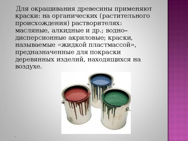  Для окрашивания древесины применяют краски: на органических (растительного происхождения) растворителях: масляные, алкидные и др.; водно–дисперсионные акриловые; краски, называемые «жидкой пластмассой», предназначенные для покраски деревянных изделий, находящихся на воздухе. 