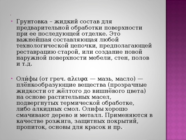Грунтовка – жидкий состав для предварительной обработки поверхности при ее последующей отделке. Это важнейшая составляющая любой технологической цепочки, предполагающей реставрацию старой, или создание новой наружной поверхности мебели, стен, полов и т.д.  Оли́фы (от греч. αλειφα — мазь, масло) — плёнкообразующие вещества (прозрачные жидкости от жёлтого до вишнёвого цвета) на основе растительных масел, подвергнутых термической обработке, либо алкидных смол. Олифы хорошо смачивают дерево и металл. Применяются в качестве розжига, защитных покрытий, пропиток, основы для красок и пр. . 