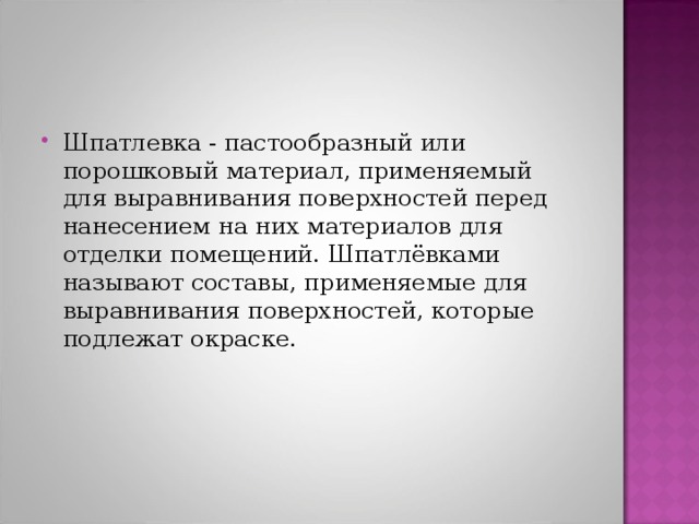 Шпатлевка - пастообразный или порошковый материал, применяемый для выравнивания поверхностей перед нанесением на них материалов для отделки помещений. Шпатлёвками называют составы, применяемые для выравнивания поверхностей, которые подлежат окраске. 