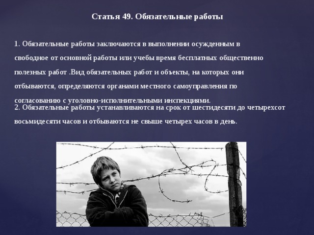 Статья 49. Обязательные работы     1. Обязательные работы заключаются в выполнении осужденным в свободное от основной работы или учебы время бесплатных общественно полезных работ .Вид обязательных работ и объекты, на которых они отбываются, определяются органами местного самоуправления по согласованию с уголовно-исполнительными инспекциями.   2. Обязательные работы устанавливаются на срок от шестидесяти до четырехсот восьмидесяти часов и отбываются не свыше четырех часов в день.     