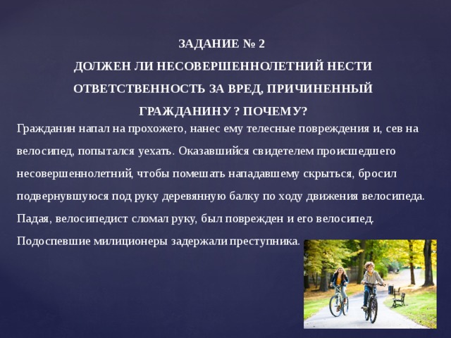 ЗАДАНИЕ № 2  ДОЛЖЕН ЛИ НЕСОВЕРШЕННОЛЕТНИЙ НЕСТИ ОТВЕТСТВЕННОСТЬ ЗА ВРЕД, ПРИЧИНЕННЫЙ ГРАЖДАНИНУ ? ПОЧЕМУ?    Гражданин напал на прохожего, нанес ему телесные повреждения и, сев на велосипед, попытался уехать. Оказавшийся свидетелем происшедшего несовершеннолетний, чтобы помешать нападавшему скрыться, бросил подвернувшуюся под руку деревянную балку по ходу движения велосипеда. Падая, велосипедист сломал руку, был поврежден и его велосипед. Подоспевшие милиционеры задержали преступника. 