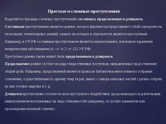 Простые и сложные преступления Выделяется три вида сложных преступлений : составные, продолжаемые и длящиеся. Составным преступлением является деяние, которое фактически представляет собой совокупность нескольких элементарных деяний, каждое из которых в отдельности является преступным. Например, в УК РФ составным преступлением является изнасилование, повлекшее заражение венерическим заболеванием (п. «г» ч. 2 ст. 131 УК РФ) Преступное деяние также может быть продолжаемым и длящимся . Продолжаемое деяние состоит из ряда тождественных поступков, направленных на достижение общей цели. Например, продолжаемой является кража из библиотеки многотомного собрания сочинения, осуществляемая по одному тому за раз; вынос с завода запасных частей с целью собрать из них готовое изделие и т. д. Длящееся преступление состоит из акта преступного бездействия, продолжающегося длительным невыполнением возложенных на лицо обязанностей (например, по уплате алиментов или прохождению военной службы). 