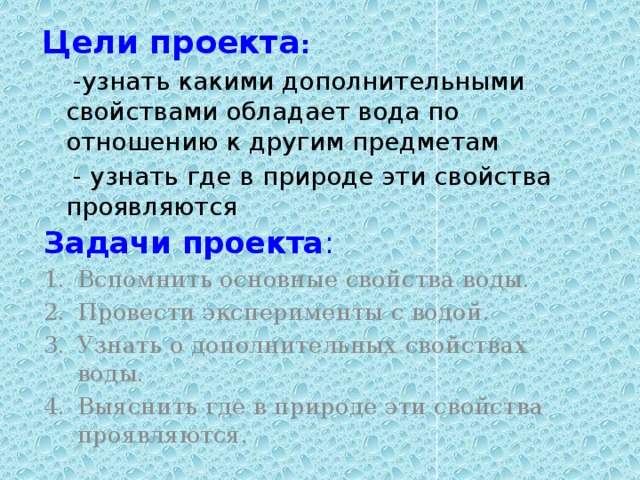 Цели проекта :  - узнать какими дополнительными свойствами обладает вода по отношению к другим предметам  - узнать где в природе эти свойства проявляются Задачи проекта : Вспомнить основные свойства воды. Провести эксперименты с водой. Узнать о дополнительных свойствах воды. Выяснить где в природе эти свойства проявляются. 