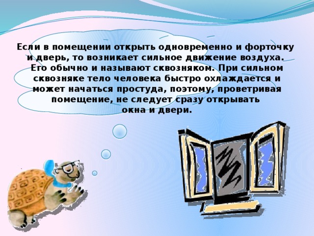Если в помещении открыть одновременно и форточку и дверь, то возникает сильное движение воздуха. Его обычно и называют сквозняком. При сильном сквозняке тело человека быстро охлаждается и может начаться простуда, поэтому, проветривая помещение, не следует сразу открывать окна и двери.