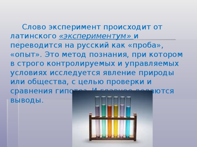 Слово эксперимент происходит от латинского «экспериментум» и переводится на русский как «проба», «опыт». Это метод познания, при котором в строго контролируемых и управляемых условиях исследуется явление природы или общества, с целью проверки и сравнения гипотез. И главное делаются выводы.