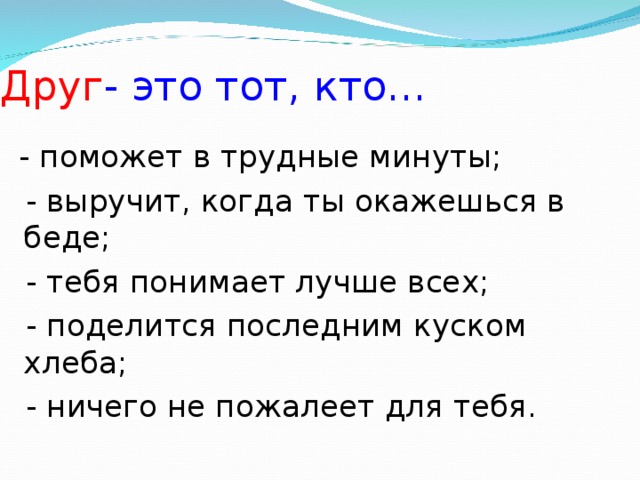 Друг - это тот, кто…  - поможет в трудные минуты;  - выручит, когда ты окажешься в беде;  - тебя понимает лучше всех;  - поделится последним куском хлеба;  - ничего не пожалеет для тебя.
