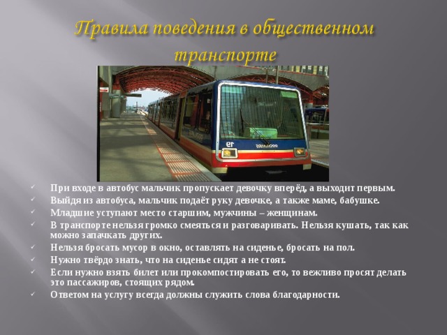 При входе в автобус мальчик пропускает девочку вперёд, а выходит первым. Выйдя из автобуса, мальчик подаёт руку девочке, а также маме, бабушке. Младшие уступают место старшим, мужчины – женщинам. В транспорте нельзя громко смеяться и разговаривать. Нельзя кушать, так как можно запачкать других. Нельзя бросать мусор в окно, оставлять на сиденье, бросать на пол. Нужно твёрдо знать, что на сиденье сидят а не стоят. Если нужно взять билет или прокомпостировать его, то вежливо просят делать это пассажиров, стоящих рядом. Ответом на услугу всегда должны служить слова благодарности.