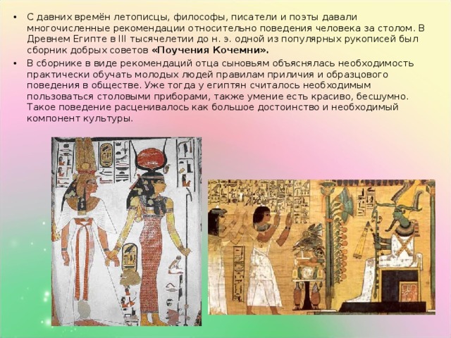 С давних времён летописцы, философы, писатели и поэты давали многочисленные рекомендации относительно поведения человека за столом. В Древнем Египте в III тысячелетии до н. э. одной из популярных рукописей был сборник добрых советов «Поучения Кочемни».   В сборнике в виде рекомендаций отца сыновьям объяснялась необходимость практически обучать молодых людей правилам приличия и образцового поведения в обществе. Уже тогда у египтян считалось необходимым пользоваться столовыми приборами, также умение есть красиво, бесшумно. Такое поведение расценивалось как большое достоинство и необходимый компонент культуры.