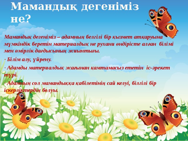 Мамандық дегеніміз не? Мамандық дегеніміз – адамның белгілі бір қызмет атқаруына мүмкіндік беретін материалдық не рухани өндірісте алған білімі мен өмірлік дағдысының жиынтығы. · Білім алу, үйрену. · Адамды материалдық жағынан қамтамасыз ететін іс-әрекет түрі. · Адамның сол мамандыққа қабілетінің сай келуі, білгілі бір іскерліктердің болуы.  