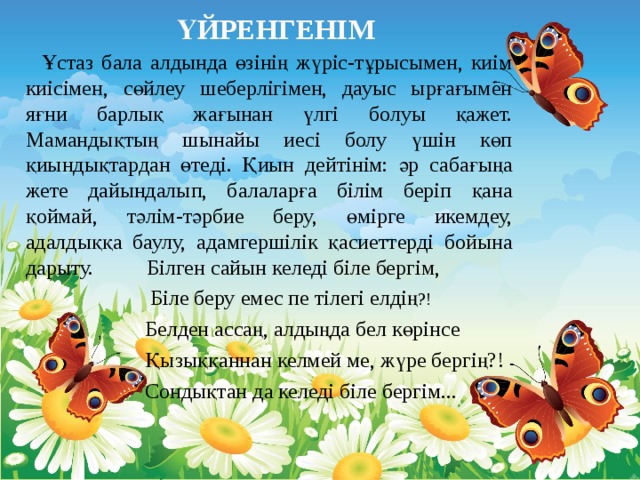   Ұстаз бала алдында өзінің жүріс-тұрысымен, киім киісімен, сөйлеу шеберлігімен, дауыс ырғағымен яғни барлық жағынан үлгі болуы қажет. Мамандықтың шынайы иесі болу үшін көп қиындықтардан өтеді. Қиын дейтінім: әр сабағыңа жете дайындалып, балаларға білім беріп қана қоймай, тәлім-тәрбие беру, өмірге икемдеу, адалдыққа баулу, адамгершілік қасиеттерді бойына дарыту. Білген сайын келеді біле бергім,  Біле беру емес пе тілегі елдің ?!  Белден ассаң, алдыңда бел көрінсе  Қызыққаннан келмей ме, жүре бергің?!  Сондықтан да келеді біле бергім...   Үйренгенім 