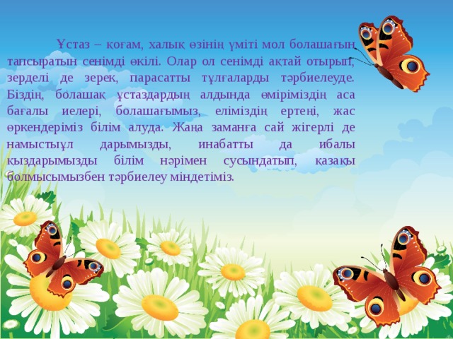   Ұстаз – қоғам, халық өзінің үміті мол болашағын тапсыратын сенімді өкілі. Олар ол сенімді ақтай отырып, зерделі де зерек, парасатты тұлғаларды тәрбиелеуде. Біздің, болашақ ұстаздардың алдында өміріміздің аса бағалы иелері, болашағымыз, еліміздің ертеңі, жас өркендеріміз білім алуда. Жаңа заманға сай жігерлі де намыстыұл дарымызды, инабатты да ибалы қыздарымызды білім нәрімен сусындатып, қазақы болмысымызбен тәрбиелеу міндетіміз. 