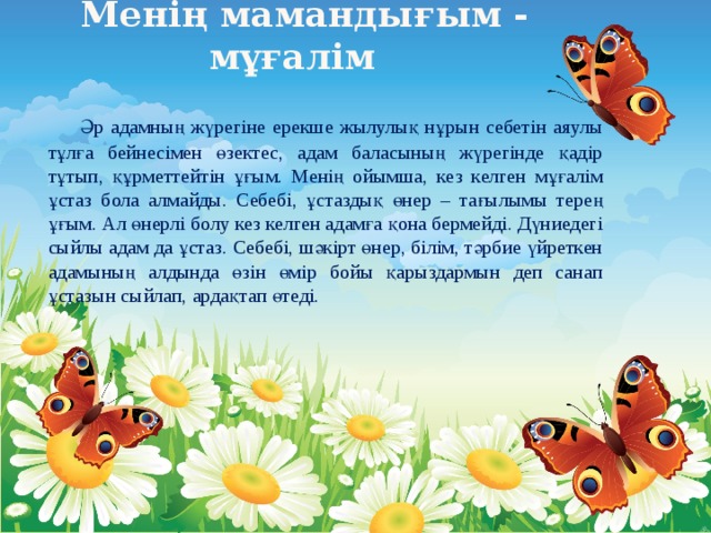 Менің мамандығым - мұғалім    Әр адамның жүрегіне ерекше жылулық нұрын себетін аяулы тұлға бейнесімен өзектес, адам баласының жүрегінде қадір тұтып, құрметтейтін ұғым. Менің ойымша, кез келген мұғалім ұстаз бола алмайды. Себебі, ұстаздық өнер – тағылымы терең ұғым. Ал өнерлі болу кез келген адамға қона бермейді. Дүниедегі сыйлы адам да ұстаз. Себебі, шәкірт өнер, білім, тәрбие үйреткен адамының алдында өзін өмір бойы қарыздармын деп санап ұстазын сыйлап, ардақтап өтеді. 