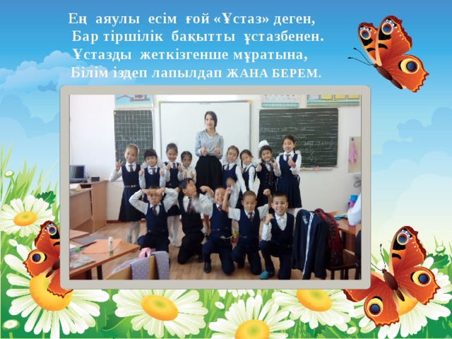 Ең аяулы есім ғой «Ұстаз» деген,  Бар тіршілік бақытты ұстазбенен.  Ұстазды жеткізгенше мұратына,  Білім іздеп лапылдап ЖАНА БЕРЕМ.   
