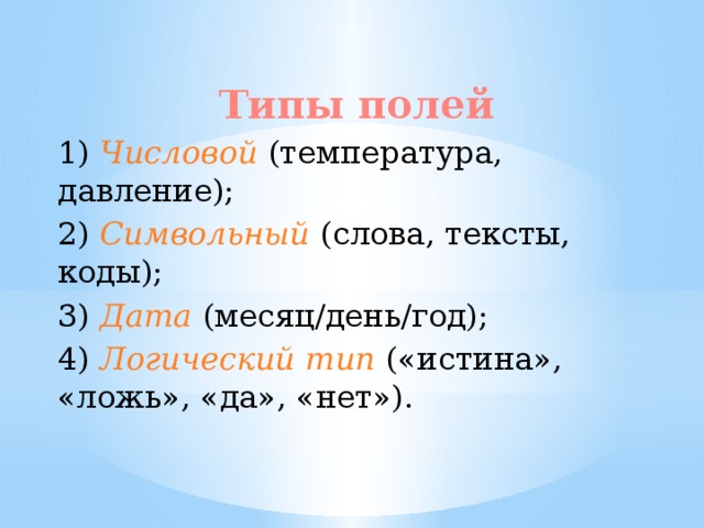 Типы полей 1) Числовой (температура, давление); 2) Символьный (слова, тексты, коды); 3) Дата (месяц/день/год); 4) Логический  тип  («истина», «ложь», «да», «нет»). 